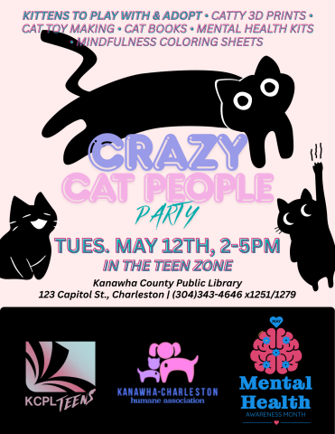 Flyer for Crazy Cat People Party. Features black cats jumping over the text, meowing, and scratching. "Kittens to play with and adopt. Catty 3D prints. Cat toy making. Cat books. Mental health kits. Mindfulness coloring sheets. CRAZY CAT PEOPLE PARTY. Tues., May 12th, 2-5PM in the Teen Zone. Kanawha County Public Library. 123 Capitol St., Charleston. (304)343-4646 x1251/1279. KCPL Teens x Kanawha-Charleston Humane Association x Mental Health Awareness Month.