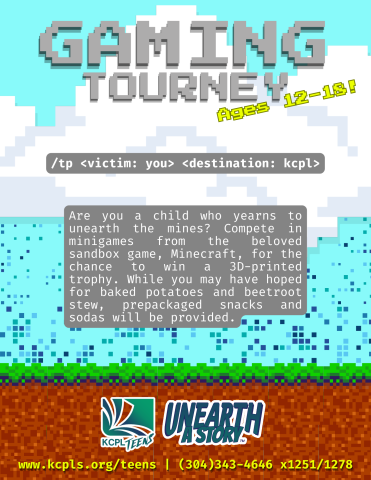Flyer for "Minecraft Minigame Tourney." Features a blue pixelated sky with white fluffly pixelated clouds and a dirt/grass block strip at the bottom. Flyer is made to look like the homescreen for Minecraft. "Gaming Tourney. Ages 12-18! /tp <victim: you> <destination: kcpl>" *Program Description found at the bottom of this page.* *KCPL Teens Logo. Unearth a Story logo. Contact info for the program.*